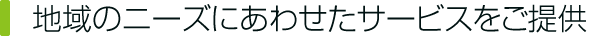 地域のニーズにあわせたサービスをご提供