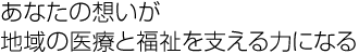 あなたの想いが地域の医療と福祉を支える力になる